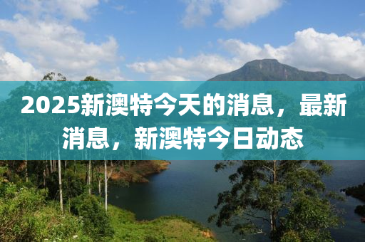 2025新澳特今天的消息，最新消息，新澳特今日動(dòng)態(tài)