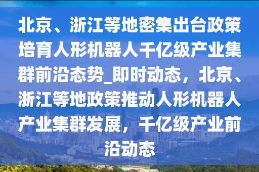 北京、浙江等地密集出臺政策培育人形機器人千億級產(chǎn)業(yè)集群前沿態(tài)勢_即時動態(tài)，北京、浙江等地政策推動人形機器人產(chǎn)業(yè)集群發(fā)展，千億級產(chǎn)業(yè)前沿動態(tài)