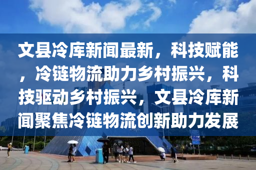 文縣冷庫(kù)新聞最新，科技賦能，冷鏈物流助力鄉(xiāng)村振興，科技驅(qū)動(dòng)鄉(xiāng)村振興，文縣冷庫(kù)新聞聚焦冷鏈物流創(chuàng)新助力發(fā)展