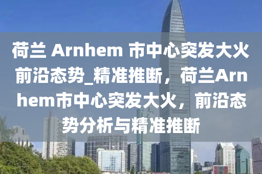 荷蘭 Arnhem 市中心突發(fā)大火前沿態(tài)勢_精準(zhǔn)推斷，荷蘭Arnhem市中心突發(fā)大火，前沿態(tài)勢分析與精準(zhǔn)推斷