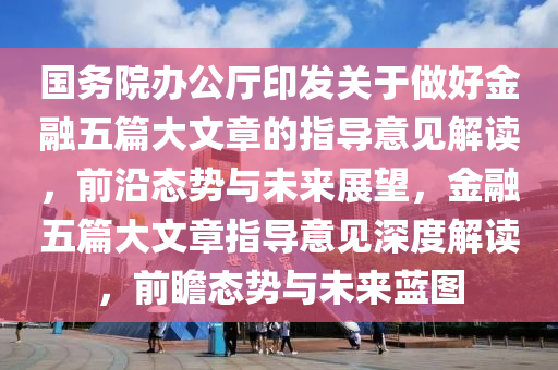 國務(wù)院辦公廳印發(fā)關(guān)于做好金融五篇大文章的指導(dǎo)意見解讀，前沿態(tài)勢與未來展望，金融五篇大文章指導(dǎo)意見深度解讀，前瞻態(tài)勢與未來藍圖