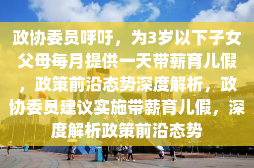 政協(xié)委員呼吁，為3歲以下子女父母每月提供一天帶薪育兒假，政策前沿態(tài)勢深度解析，政協(xié)委員建議實(shí)施帶薪育兒假，深度解析政策前沿態(tài)勢