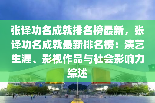 張譯功名成就排名榜最新，張譯功名成就最新排名榜：演藝生涯、影視作品與社會(huì)影響力綜述