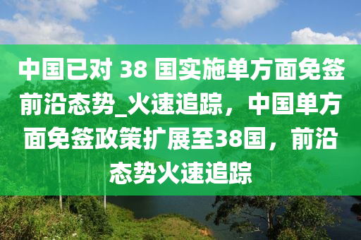 中國已對 38 國實施單方面免簽前沿態(tài)勢_火速追蹤，中國單方面免簽政策擴(kuò)展至38國，前沿態(tài)勢火速追蹤