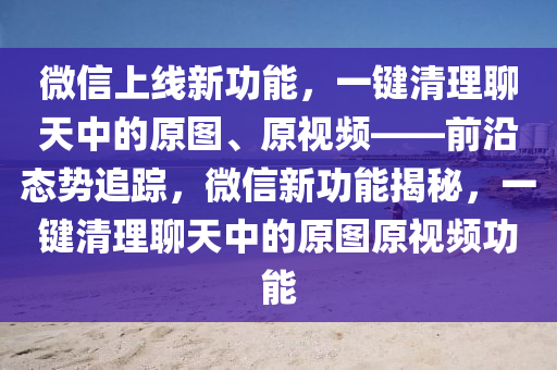 微信上線新功能，一鍵清理聊天中的原圖、原視頻——前沿態(tài)勢追蹤，微信新功能揭秘，一鍵清理聊天中的原圖原視頻功能