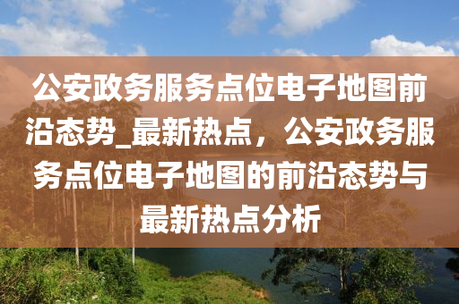 公安政務(wù)服務(wù)點(diǎn)位電子地圖前沿態(tài)勢(shì)_最新熱點(diǎn)，公安政務(wù)服務(wù)點(diǎn)位電子地圖的前沿態(tài)勢(shì)與最新熱點(diǎn)分析