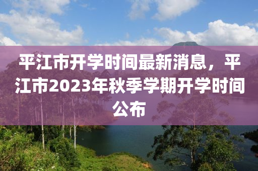 平江市開學(xué)時間最新消息，平江市2023年秋季學(xué)期開學(xué)時間公布