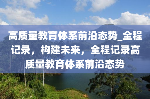 高質(zhì)量教育體系前沿態(tài)勢_全程記錄，構建未來，全程記錄高質(zhì)量教育體系前沿態(tài)勢木工機械,設備,零部件