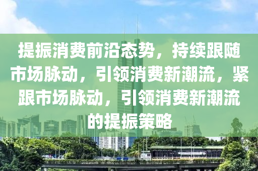 提振消費前沿態(tài)勢，持續(xù)跟隨市場脈動，引領消費新潮流，緊跟市場脈動，引領消費新潮流的提振策略木工機械,設備,零部件