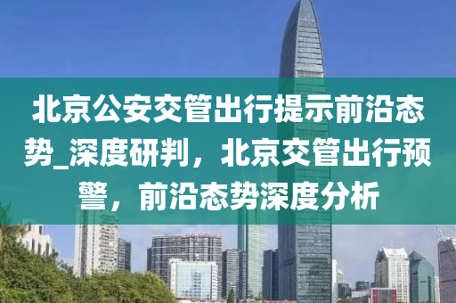 北京公安交管出行提示前沿態(tài)勢_深度研判，北京交管出行預警，前沿態(tài)勢深度分析木工機械,設備,零部件