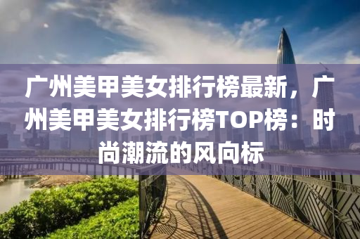 廣州美甲美女排行榜最新，廣州美甲美女排行榜TOP榜：時(shí)尚潮流的風(fēng)向標(biāo)木工機(jī)械,設(shè)備,零部件