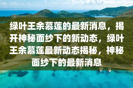 綠葉王余慕蓮的最新消息，揭開神秘面紗下的新動態(tài)，綠葉王余慕蓮最新動態(tài)揭秘，神秘面紗下的最新消息