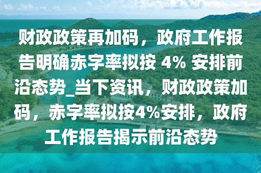 財政政策再加碼，政府工作報告明確赤字率擬按 4% 安排前沿態(tài)勢_當下資訊，財政政策加碼，赤字率擬按4%安排，政府工作報告揭示前沿態(tài)勢