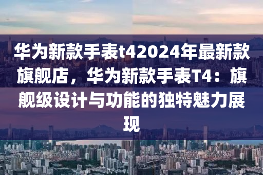 華為新款手表t42024年最新款旗艦店，華為新款手表T4：旗艦級設(shè)計與功能的獨特魅力展現(xiàn)