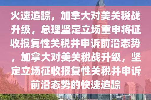 火速追蹤，加拿大對美關(guān)稅戰(zhàn)升級，總理堅(jiān)定立場重申將征收報(bào)復(fù)性關(guān)稅并申訴前沿態(tài)勢，加拿大對美關(guān)稅戰(zhàn)升級，堅(jiān)定立場征收報(bào)復(fù)性關(guān)稅并申訴前沿態(tài)勢的快速追蹤