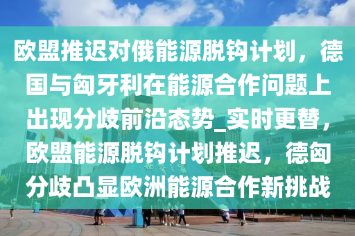 歐盟推遲對俄能源脫鉤計劃，德國與匈牙利在能源合作問題上出現(xiàn)分歧前沿態(tài)勢_實時更替，歐盟能源脫鉤計劃推遲，德匈分歧凸顯歐洲能源合作新挑戰(zhàn)