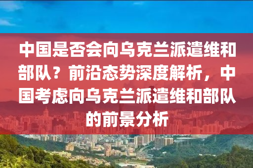 中國是否會向烏克蘭派遣維和部隊？前沿態(tài)勢深度解析，中國考慮向烏克蘭派遣維和部隊的前景分析