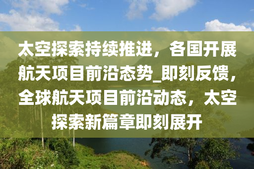 太空探索持續(xù)推進，各國開展航天項目前沿態(tài)勢_即刻反饋，全球航天項目前沿動態(tài)，太空探索新篇章即刻展開