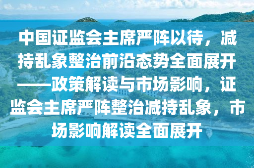 中國證監(jiān)會主席嚴陣以待，減持亂象整治前沿態(tài)勢全面展開——政策解讀與市場影響，證監(jiān)會主席嚴陣整治減持亂象，市場影響解讀全面展開