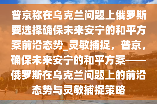 普京稱在烏克蘭問題上俄羅斯要選擇確保未來安寧的和平方案前沿態(tài)勢_靈敏捕捉，普京，確保未來安寧的和平方案——俄羅斯在烏克蘭問題上的前沿態(tài)勢與靈敏捕捉策略