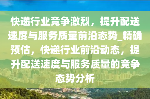 快遞行業(yè)競(jìng)爭(zhēng)激烈，提升配送速度與服務(wù)質(zhì)量前沿態(tài)勢(shì)_精確預(yù)估，快遞行業(yè)前沿動(dòng)態(tài)，提升配送速度與服務(wù)質(zhì)量的競(jìng)爭(zhēng)態(tài)勢(shì)分析