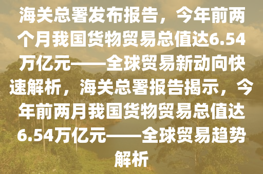 海關總署發(fā)布報告，今年前兩個月我國貨物貿易總值達6.54萬億元——全球貿易新動向快速解析，海關總署報告揭示，今年前兩月我國貨物貿易總值達6.54萬億元——全球木工機械,設備,零部件貿易趨勢解析