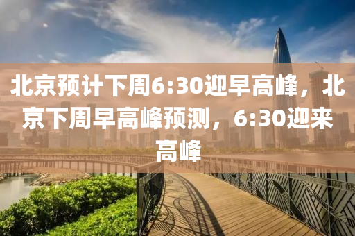 北京預計下周6:30迎早高峰，北京下周早高峰預測，6:30迎來高木工機械,設備,零部件峰