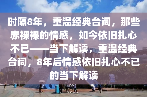 時(shí)隔8年，重溫經(jīng)典臺(tái)詞，那些赤裸裸的情感，如今依舊扎心不已——當(dāng)下解讀，重溫經(jīng)典臺(tái)詞，8年后情感依舊扎心不已的當(dāng)下解讀