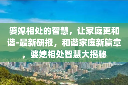 婆媳相處的智慧，讓家庭更和諧-最新研報(bào)，和諧家庭新篇章，婆媳相處智慧大揭秘