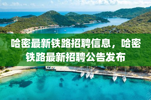 哈密最新鐵路招聘信息，哈密鐵路最新招聘公告發(fā)布