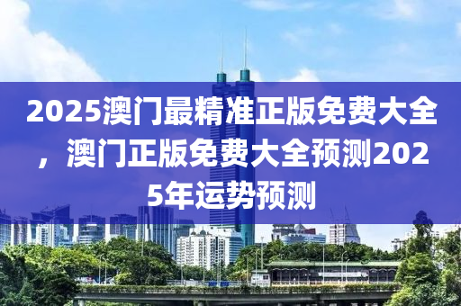 2025澳門(mén)最精準(zhǔn)正版免費(fèi)大全，澳門(mén)正版免費(fèi)大全預(yù)測(cè)2025年運(yùn)勢(shì)預(yù)測(cè)