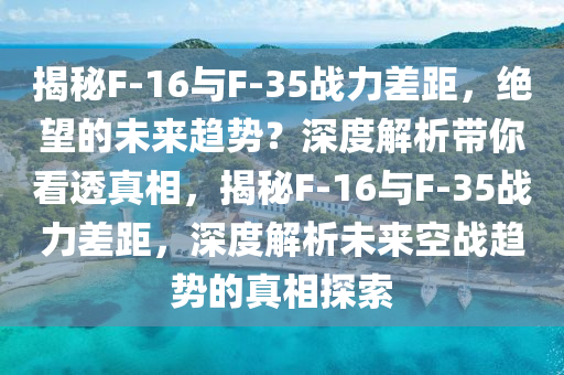 揭秘F-16與F-35戰(zhàn)力差距，絕望的未來趨勢？深度解析帶你看透真相，揭秘F-16與F-35戰(zhàn)力差距，深度解析未來空戰(zhàn)趨勢的真相探索