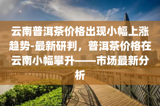 云南普洱茶價格出現(xiàn)小幅上漲趨勢-最新研判，普洱茶價格在云南小幅攀升——市場最新分析