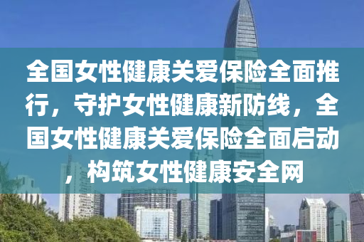 全國女性健康關愛保險全面推行，守護女性健康新防線，全國女性健康關愛保險全面啟動，構筑女性健康安全網(wǎng)