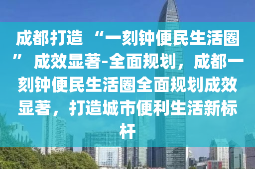 成都打造 “一刻鐘便民生活圈” 成效顯著-全面規(guī)劃，成都一刻鐘便民生活圈全面規(guī)劃成效顯著，打造城市便利生活新標(biāo)桿