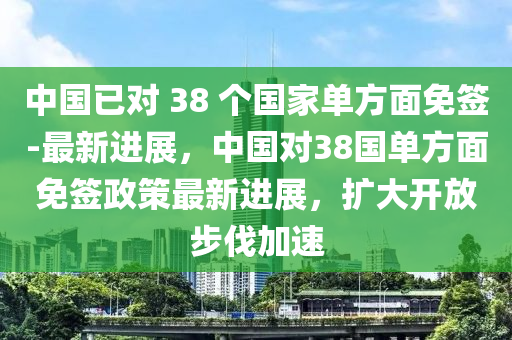 中國已對 38 個國家單方面免簽-最新進展，中國對38國單方面免簽政策最新進展，擴大開放步伐加速