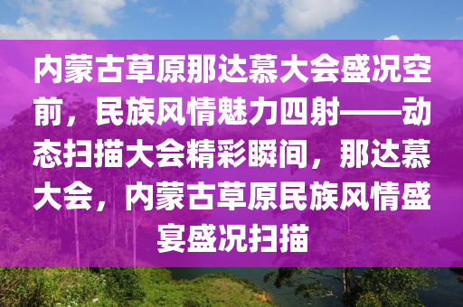 內蒙古草原那達慕大會盛況空前，民族風情魅力四射——動態(tài)掃描大會精彩瞬間，那達慕大會，內蒙古草原民族風情盛宴盛況掃描