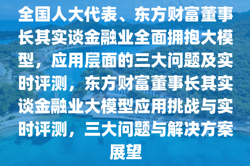 全國人大代表、東方財富董事長其實談金融業(yè)全面擁抱大模型，應用層面的三大問題及實時評測，東方財富董事長其實談金融業(yè)大模型應用挑戰(zhàn)與實時評測，三大問題與解決方案展望