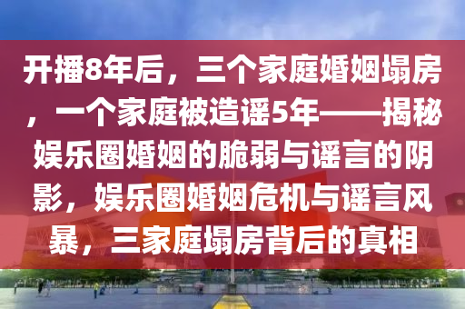 開播8年后，三個家庭婚姻塌房，一個家庭被造謠5年——揭秘娛樂圈婚姻的脆弱與謠言的陰影，娛樂圈婚姻危機與謠言風暴，三家庭塌房背后的真相