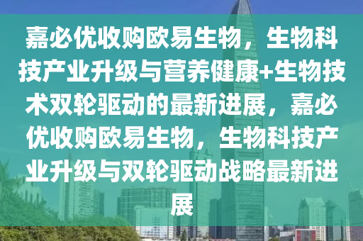 嘉必優(yōu)收購(gòu)歐易生物，生物科技產(chǎn)業(yè)升級(jí)與營(yíng)養(yǎng)健康+生物技術(shù)雙輪驅(qū)動(dòng)的最新進(jìn)展，嘉必優(yōu)收購(gòu)歐易生物，生物科技產(chǎn)業(yè)升級(jí)與雙輪驅(qū)動(dòng)戰(zhàn)略最新進(jìn)展