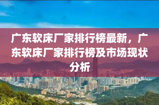 廣東軟床廠家排行榜最新，廣東軟床廠家排行榜及市場現(xiàn)狀分析木工機(jī)械,設(shè)備,零部件