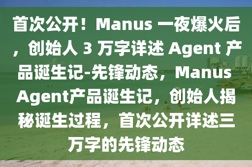 首次公開(kāi)！Manus 一夜爆火后，創(chuàng)始人 3 萬(wàn)字詳述 Agent 產(chǎn)品誕生記-先鋒動(dòng)態(tài)，Manus Agent產(chǎn)品誕生記，創(chuàng)始人揭秘誕生過(guò)程，首次公開(kāi)詳述三萬(wàn)字的先鋒動(dòng)態(tài)