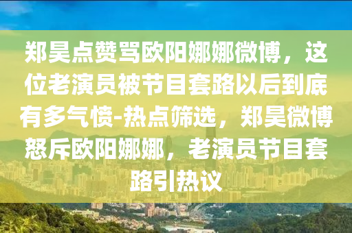 鄭昊點贊罵歐陽娜娜微博，這位老演員被節(jié)目套路以后到底有多氣憤-熱點篩選，鄭昊微博怒斥歐陽娜娜，老演員節(jié)目套路引熱議