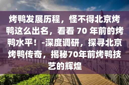 烤鴨發(fā)展歷程，怪不得北京烤鴨這么出名，看看 70 年前的烤鴨水平！-深度調(diào)研，探尋北京烤鴨傳奇，揭秘70年前烤鴨技藝的輝煌