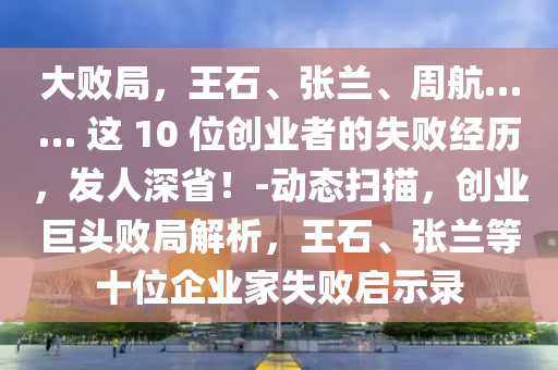 大敗局，王石、張?zhí)m、周航…… 這 10 位創(chuàng)業(yè)者的失敗經(jīng)歷，發(fā)人深省！-動態(tài)掃描，創(chuàng)業(yè)巨頭敗局解析，王石、張?zhí)m等十位企業(yè)家失敗啟示錄