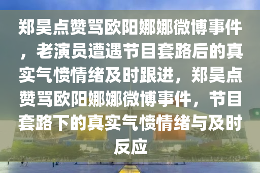 鄭昊點贊罵歐陽娜娜微博事件，老演員遭遇節(jié)目套路后的真實氣憤情緒及時跟進，鄭昊點贊罵歐陽娜娜微博事件，節(jié)目套路下的真實氣憤情緒與及時反應