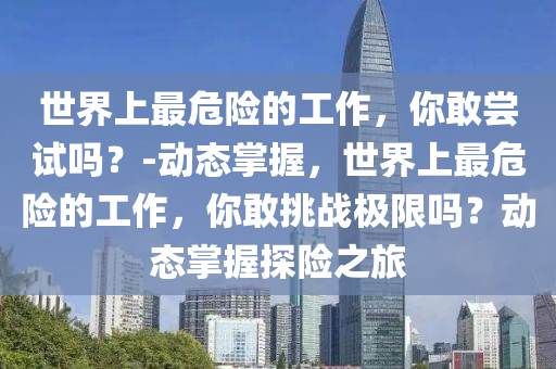 世界上最危險的工作，你敢嘗試嗎？-動態(tài)掌握，世界上最危險的工作，你敢挑戰(zhàn)極限嗎？動態(tài)掌握探險之旅