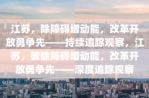 江蘇，除障礙增動能，改革開放勇爭先——持續(xù)追蹤觀察，江蘇，破除障礙增動能，改革開放勇爭先——深度追蹤觀察