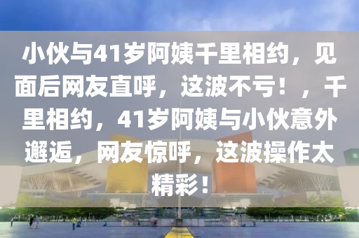 小伙與41歲阿姨千里相約，見面后網(wǎng)友直呼，這波不虧！，千里相約，41歲阿姨與小伙意外邂逅，網(wǎng)友驚呼，這波操作太精彩！