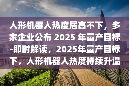 人形機(jī)器人熱度居高不下，多家企業(yè)公布 2025 年量產(chǎn)目標(biāo)-即時(shí)解讀，2025年量產(chǎn)目標(biāo)下，人形機(jī)器人熱度持續(xù)升溫